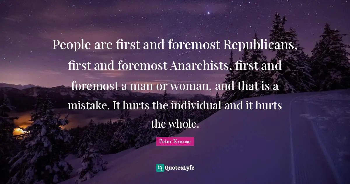 People are first and foremost Republicans, first and foremost Anarchists, first and foremost a man or woman, and that is a mistake. It hurts the individual and it hurts the whole.