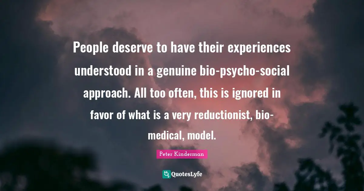 People deserve to have their experiences understood in a genuine bio-psycho-social approach. All too often, this is ignored in favor of what is a very reductionist, bio-medical, model.