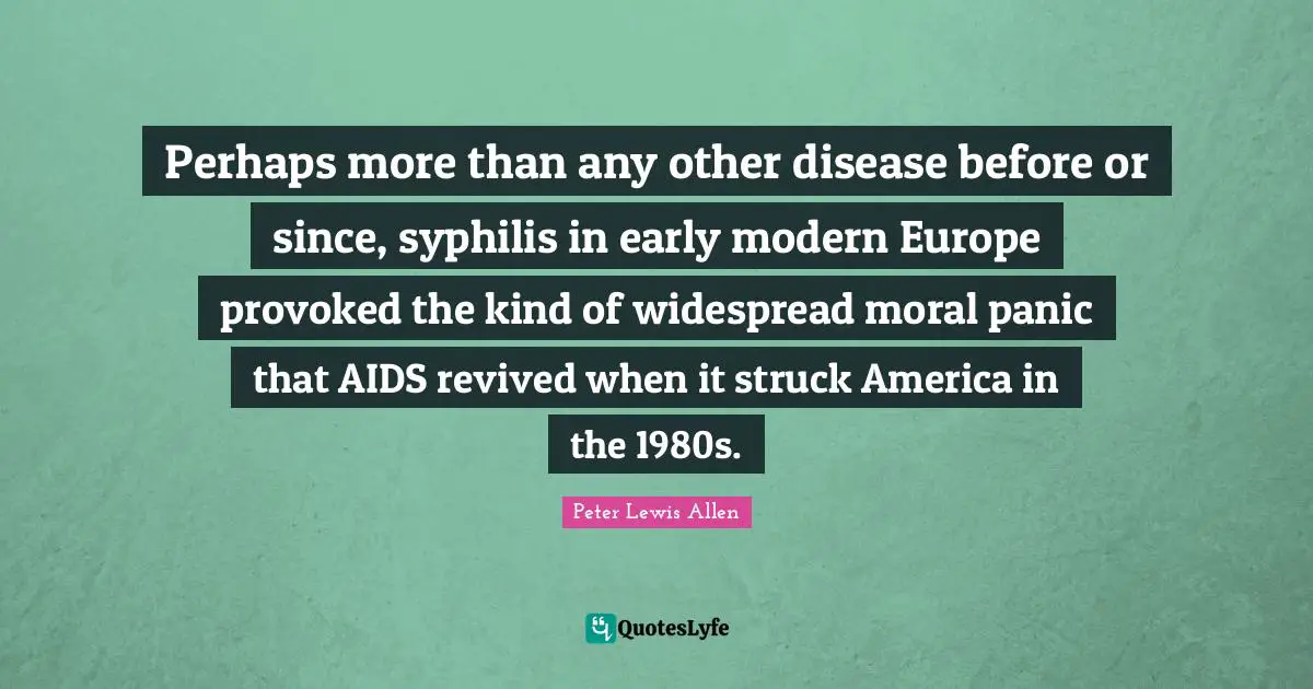 Peter Lewis Allen Quotes: "Perhaps more than any other disease before or since, syphilis in early modern Europe provoked the kind of widespread moral panic that AIDS revived when it struck America in the 1980s."