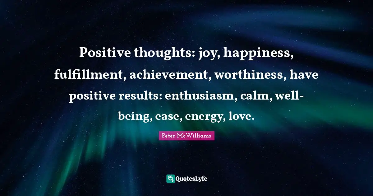 Positive Thoughts Quotes: "Positive thoughts: joy, happiness, fulfillment, achievement, worthiness, have positive results: enthusiasm, calm, well-being, ease, energy, love."