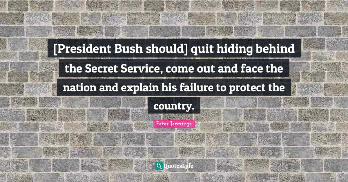 [President Bush should] quit hiding behind the Secret Service, come out and face the nation and explain his failure to protect the country.