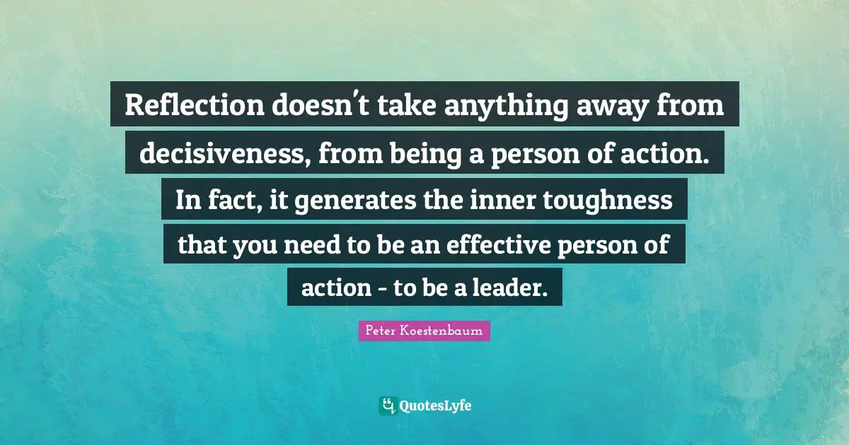 Reflection doesn't take anything away from decisiveness, from being a person of action. In fact, it generates the inner toughness that you need to be an effective person of action - to be a leader.