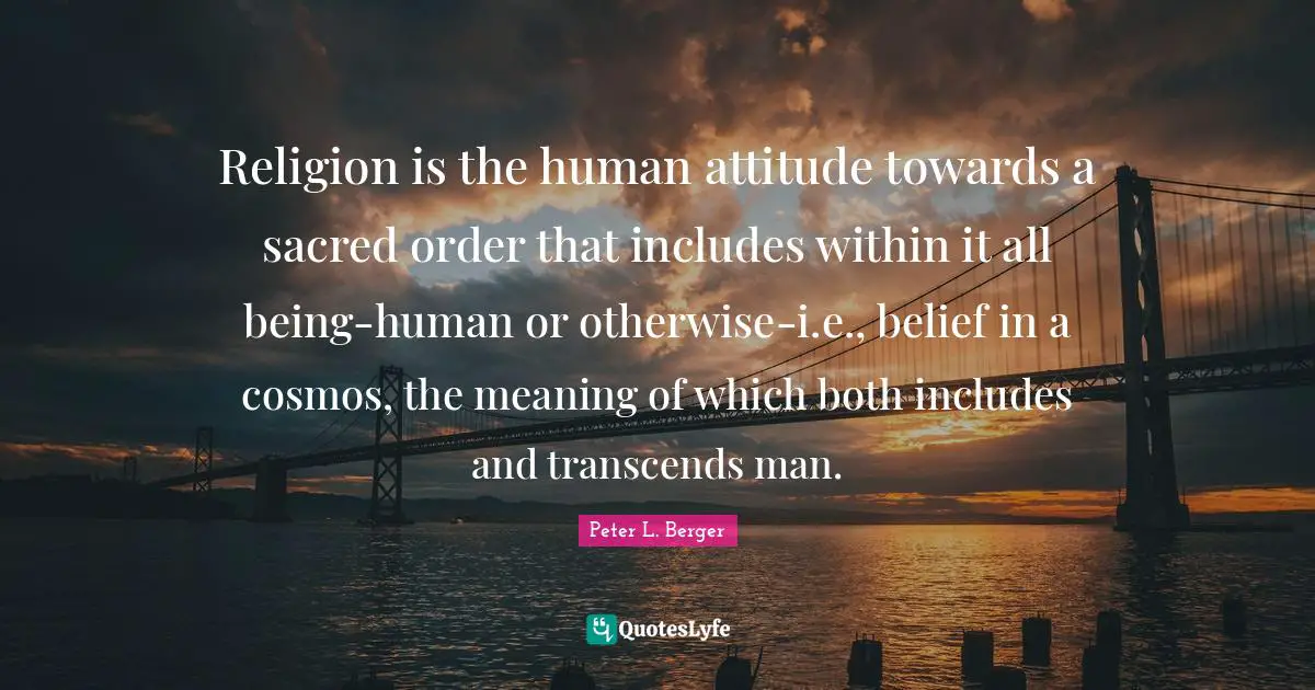 Peter L. Berger Quotes: "Religion is the human attitude towards a sacred order that includes within it all being-human or otherwise-i.e., belief in a cosmos, the meaning of which both includes and transcends man."