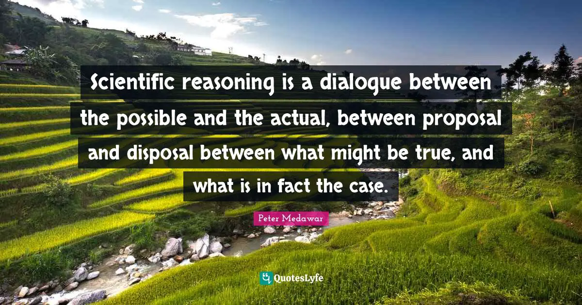 Scientific reasoning is a dialogue between the possible and the actual, between proposal and disposal between what might be true, and what is in fact the case.