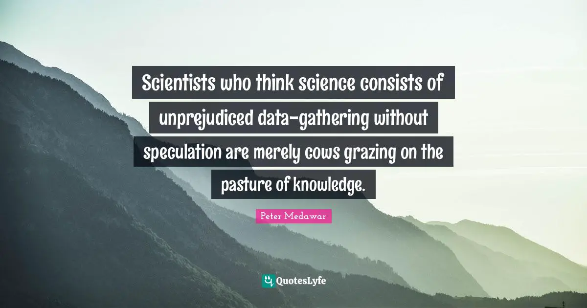 Peter Medawar Quotes: "Scientists who think science consists of unprejudiced data-gathering without speculation are merely cows grazing on the pasture of knowledge."