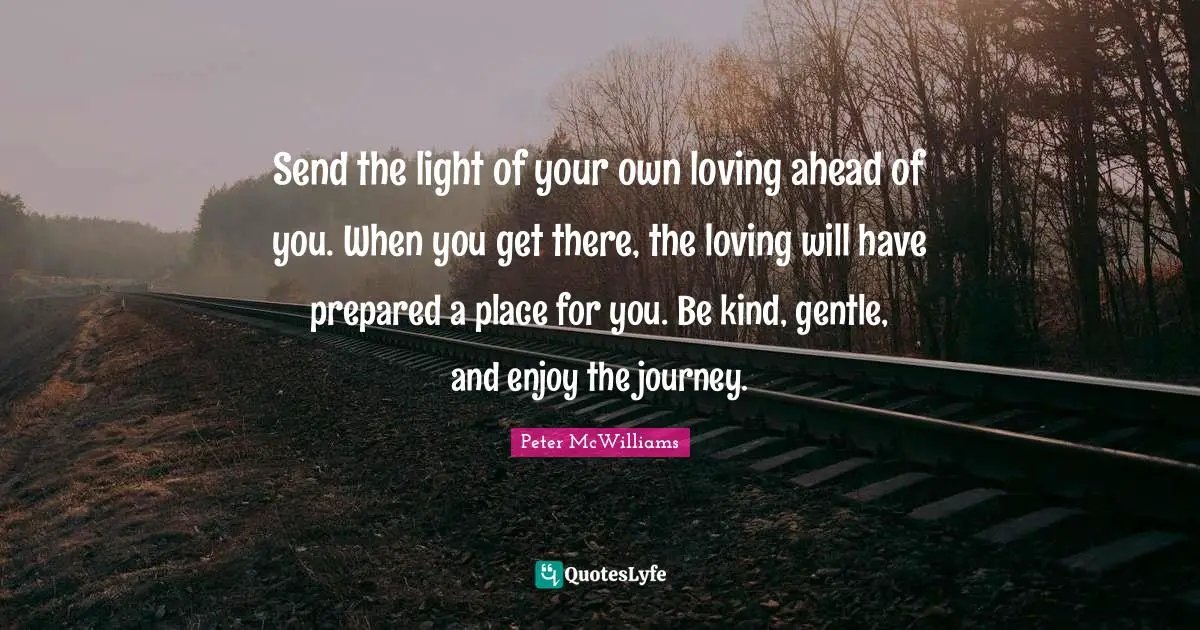 Send the light of your own loving ahead of you. When you get there, the loving will have prepared a place for you. Be kind, gentle, and enjoy the journey.