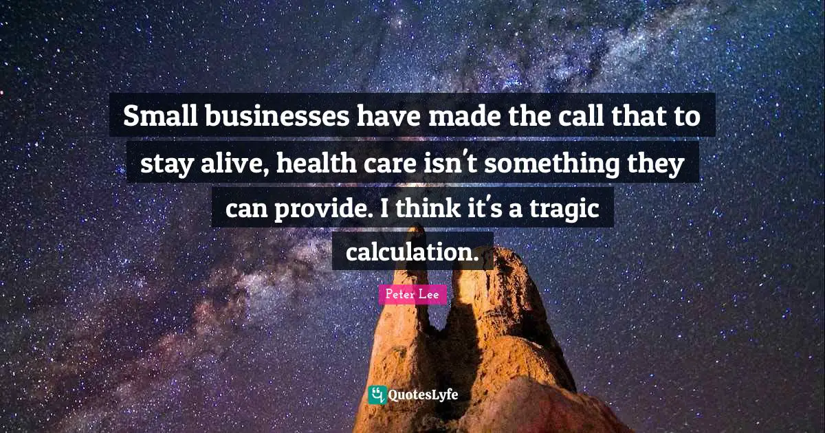 Peter Lee Quotes: "Small businesses have made the call that to stay alive, health care isn't something they can provide. I think it's a tragic calculation."