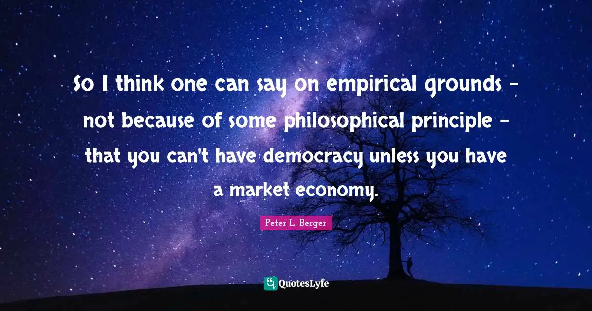 Peter L. Berger Quotes: "So I think one can say on empirical grounds - not because of some philosophical principle - that you can't have democracy unless you have a market economy."