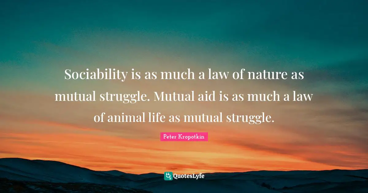 Peter Kropotkin Quotes: "Sociability is as much a law of nature as mutual struggle. Mutual aid is as much a law of animal life as mutual struggle."