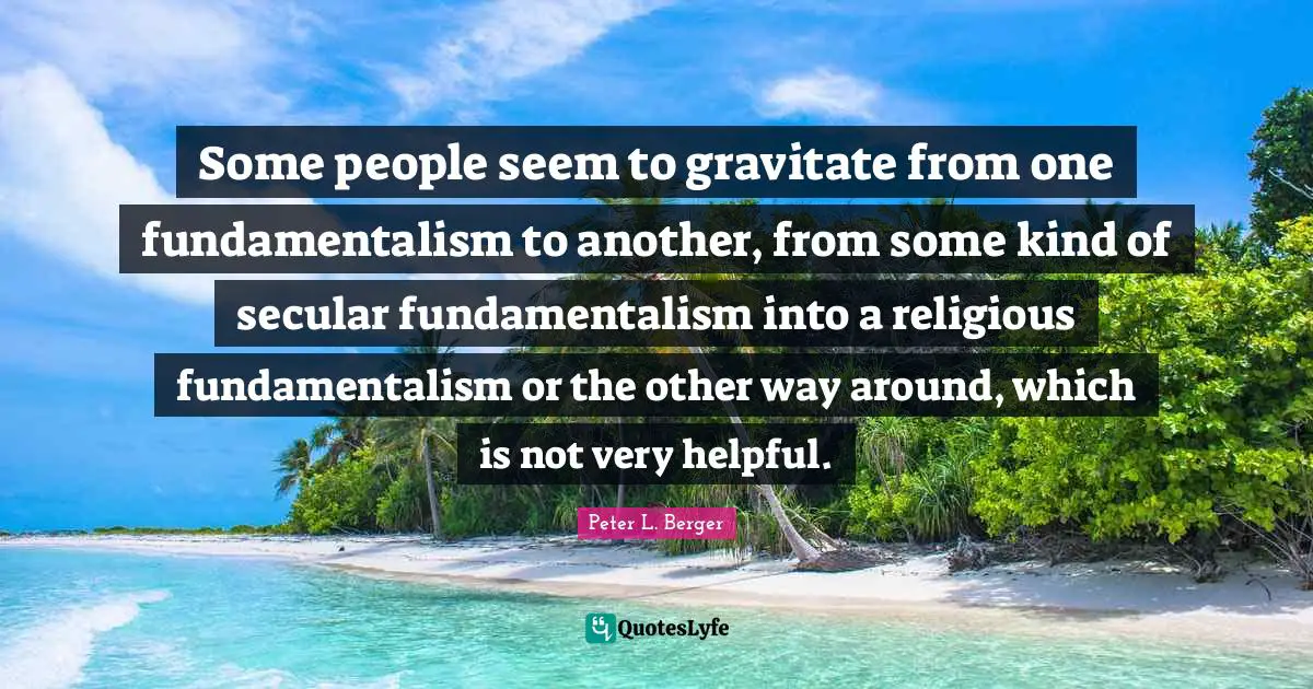 Some people seem to gravitate from one fundamentalism to another, from some kind of secular fundamentalism into a religious fundamentalism or the other way around, which is not very helpful.