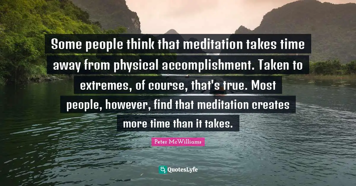 Some people think that meditation takes time away from physical accomplishment. Taken to extremes, of course, that's true. Most people, however, find that meditation creates more time than it takes.