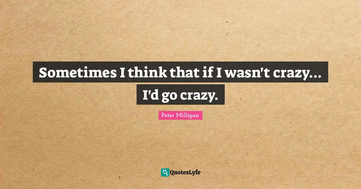 Sometimes I think that if I wasn't crazy... I'd go crazy.