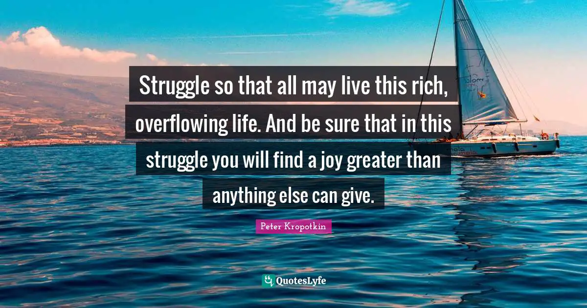 Peter Kropotkin Quotes: "Struggle so that all may live this rich, overflowing life. And be sure that in this struggle you will find a joy greater than anything else can give."