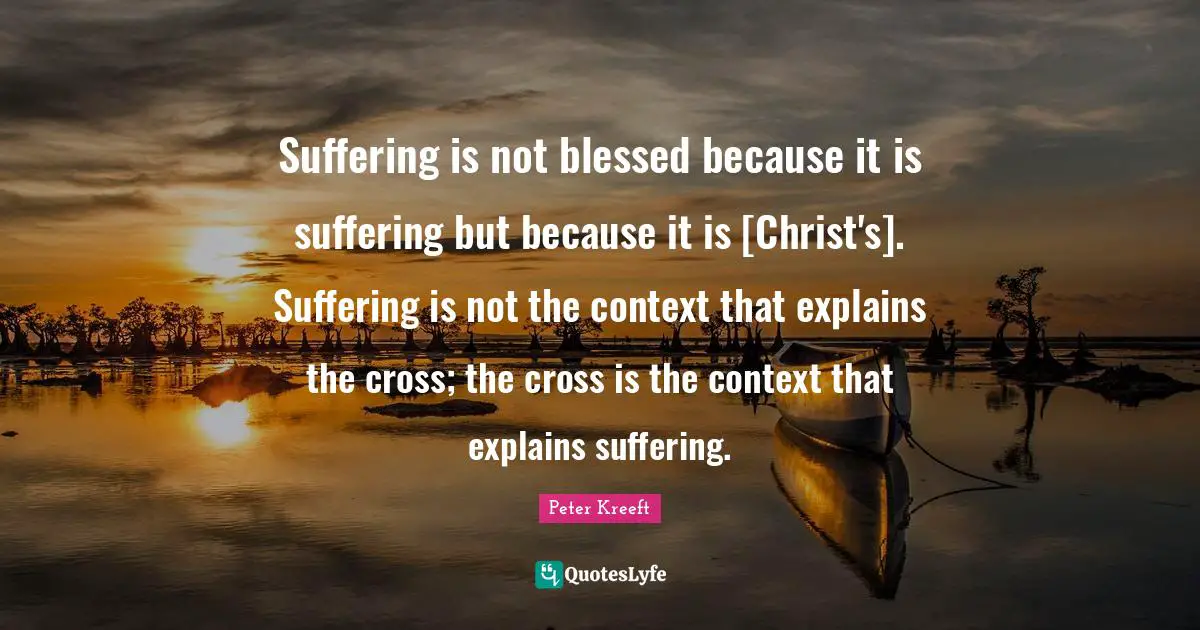 Suffering is not blessed because it is suffering but because it is [Christ's]. Suffering is not the context that explains the cross; the cross is the context that explains suffering.