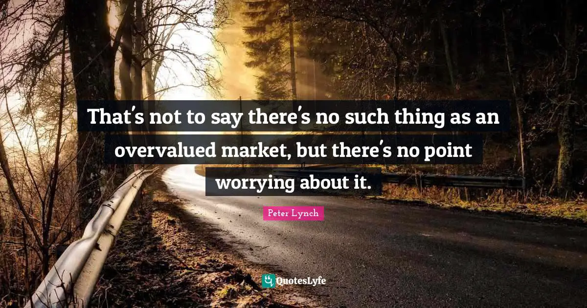 That's not to say there's no such thing as an overvalued market, but there's no point worrying about it.