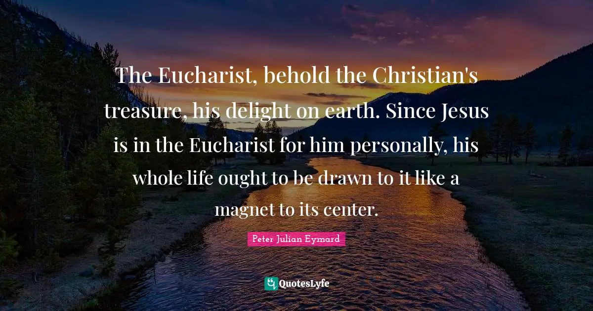 The Eucharist, behold the Christian's treasure, his delight on earth. Since Jesus is in the Eucharist for him personally, his whole life ought to be drawn to it like a magnet to its center.