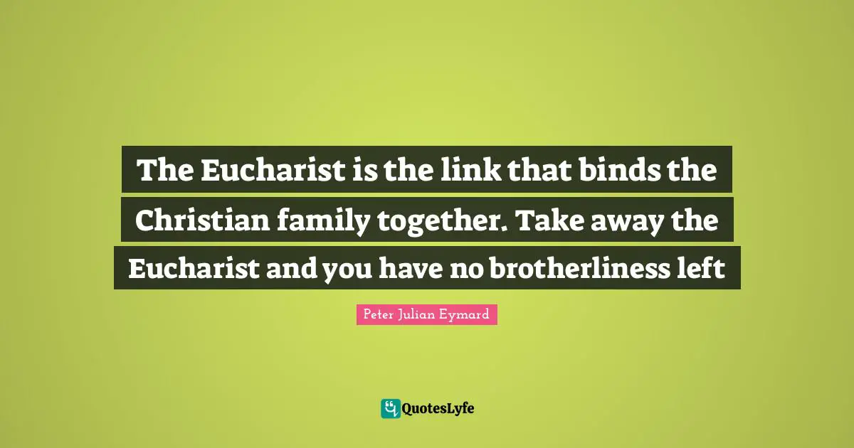 The Eucharist is the link that binds the Christian family together. Take away the Eucharist and you have no brotherliness left