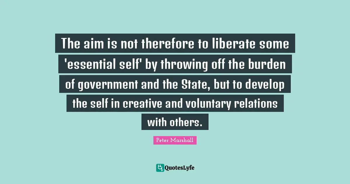 The aim is not therefore to liberate some 'essential self' by throwing off the burden of government and the State, but to develop the self in creative and voluntary relations with others.