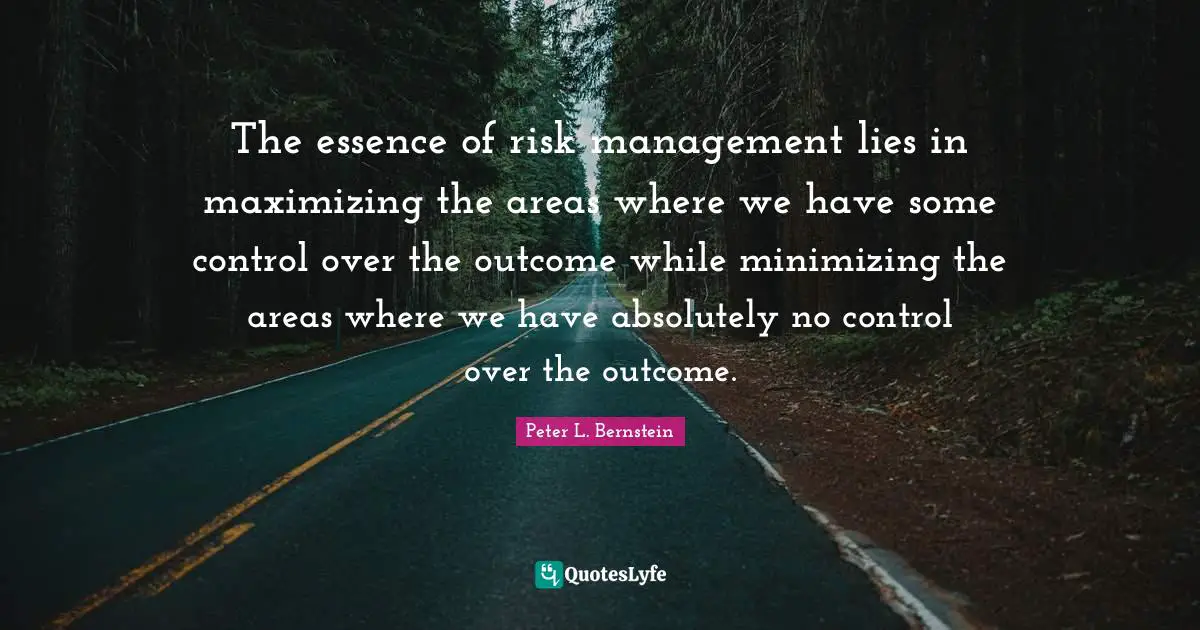 The essence of risk management lies in maximizing the areas where we have some control over the outcome while minimizing the areas where we have absolutely no control over the outcome.