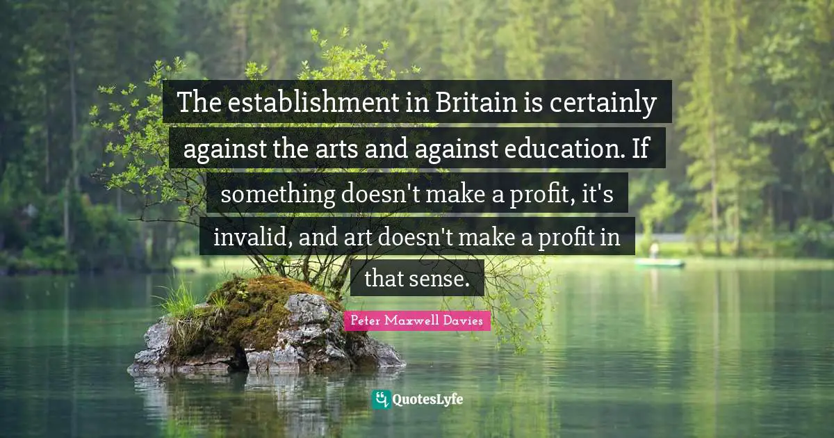 The establishment in Britain is certainly against the arts and against education. If something doesn't make a profit, it's invalid, and art doesn't make a profit in that sense.