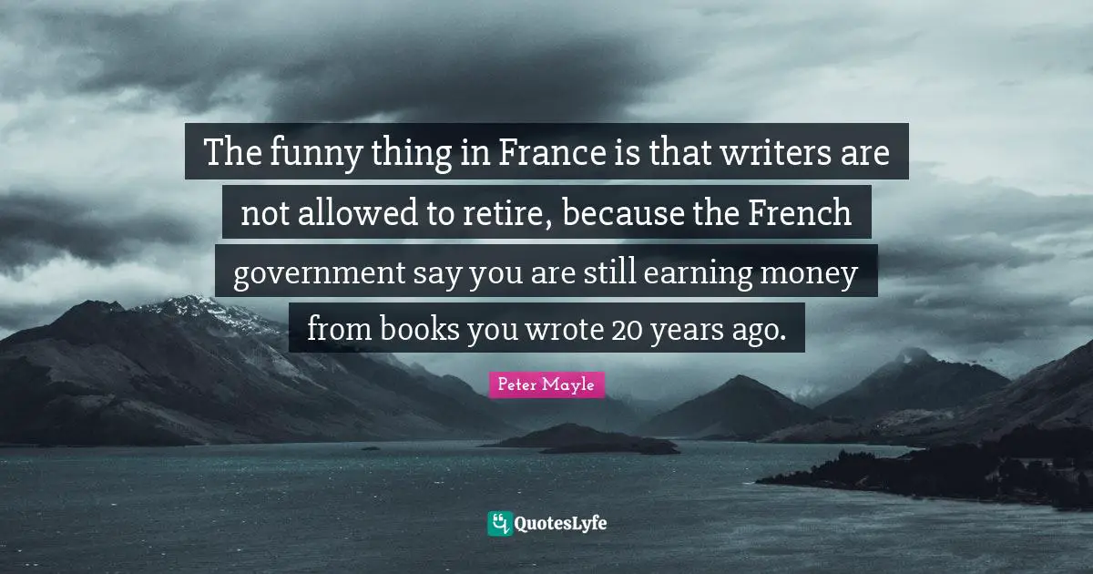 The funny thing in France is that writers are not allowed to retire, because the French government say you are still earning money from books you wrote 20 years ago.