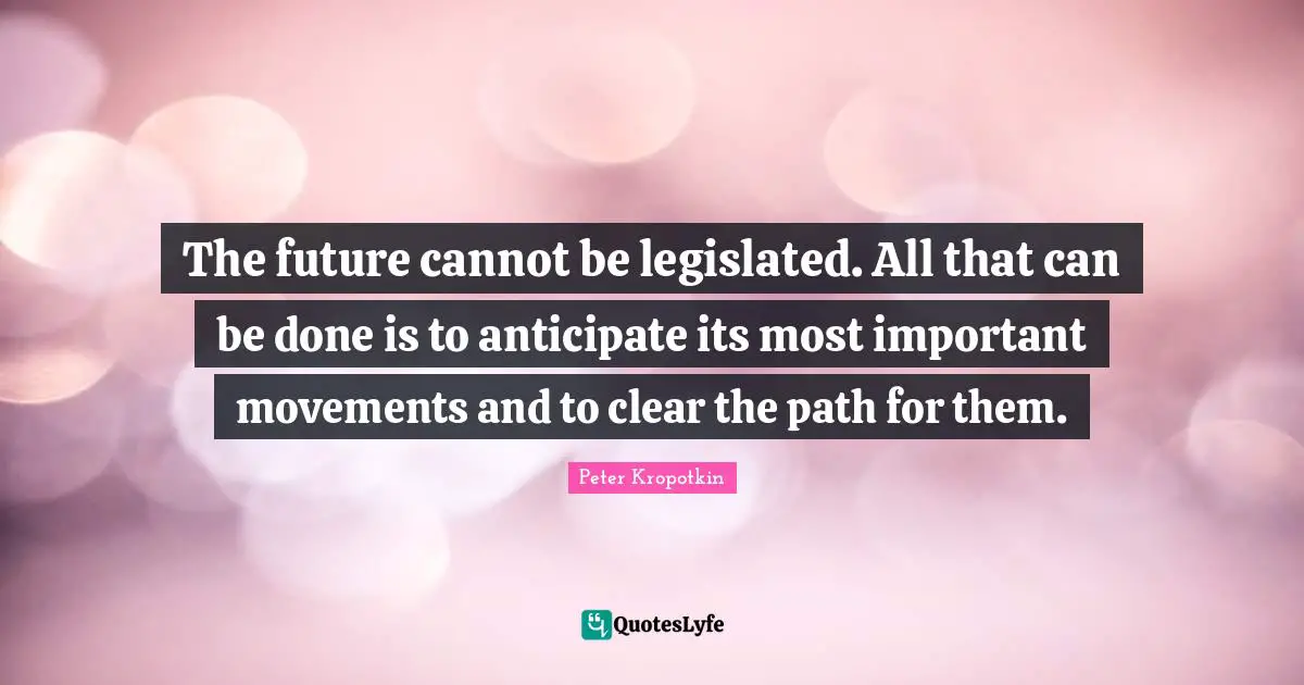Peter Kropotkin Quotes: "The future cannot be legislated. All that can be done is to anticipate its most important movements and to clear the path for them."