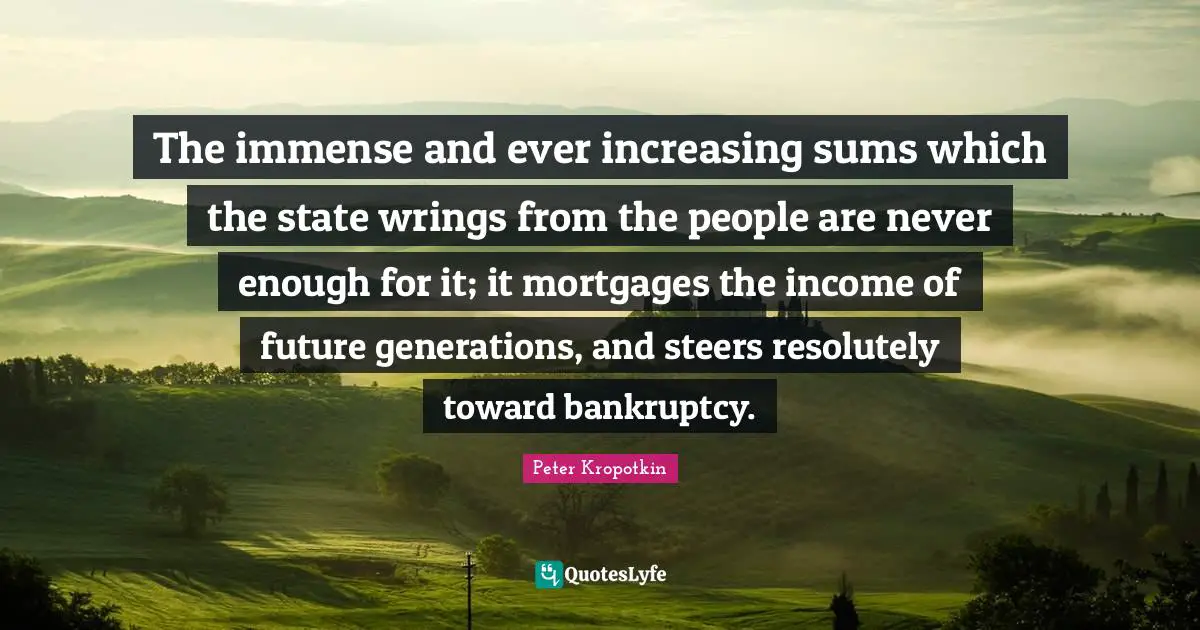 Bankruptcy Quotes: "The immense and ever increasing sums which the state wrings from the people are never enough for it; it mortgages the income of future generations, and steers resolutely toward bankruptcy."