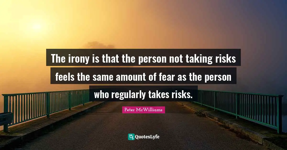 The irony is that the person not taking risks feels the same amount of fear as the person who regularly takes risks.