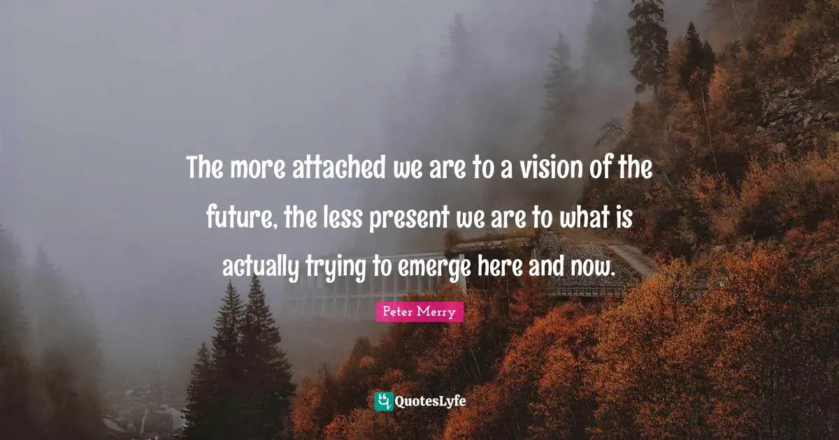 The more attached we are to a vision of the future, the less present we are to what is actually trying to emerge here and now.