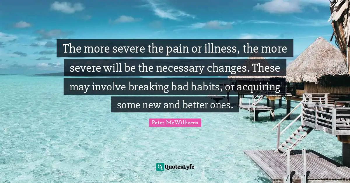 Necessary Quotes: "The more severe the pain or illness, the more severe will be the necessary changes. These may involve breaking bad habits, or acquiring some new and better ones."