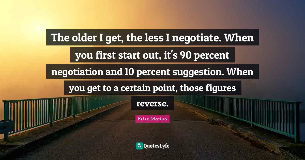 The older I get, the less I negotiate. When you first start out, it's 90 percent negotiation and 10 percent suggestion. When you get to a certain point, those figures reverse.
