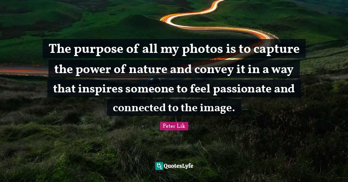 Peter Lik Quotes: "The purpose of all my photos is to capture the power of nature and convey it in a way that inspires someone to feel passionate and connected to the image."