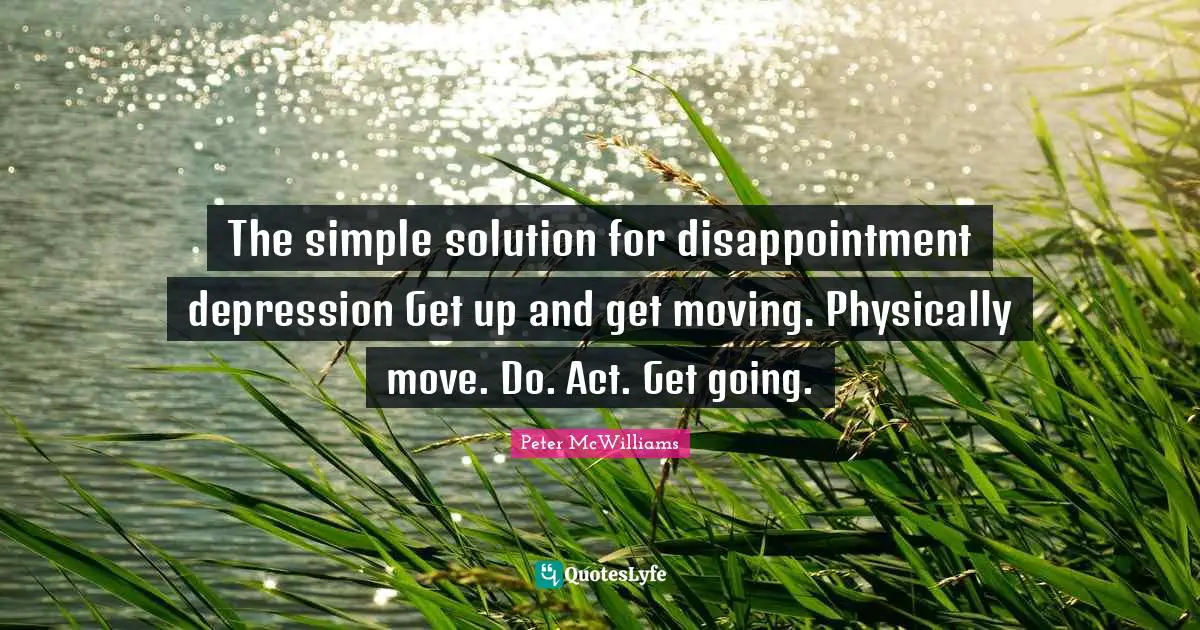 The simple solution for disappointment depression Get up and get moving. Physically move. Do. Act. Get going.