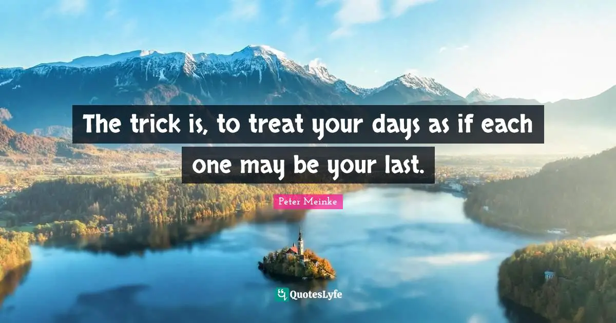 The trick is, to treat your days as if each one may be your last.