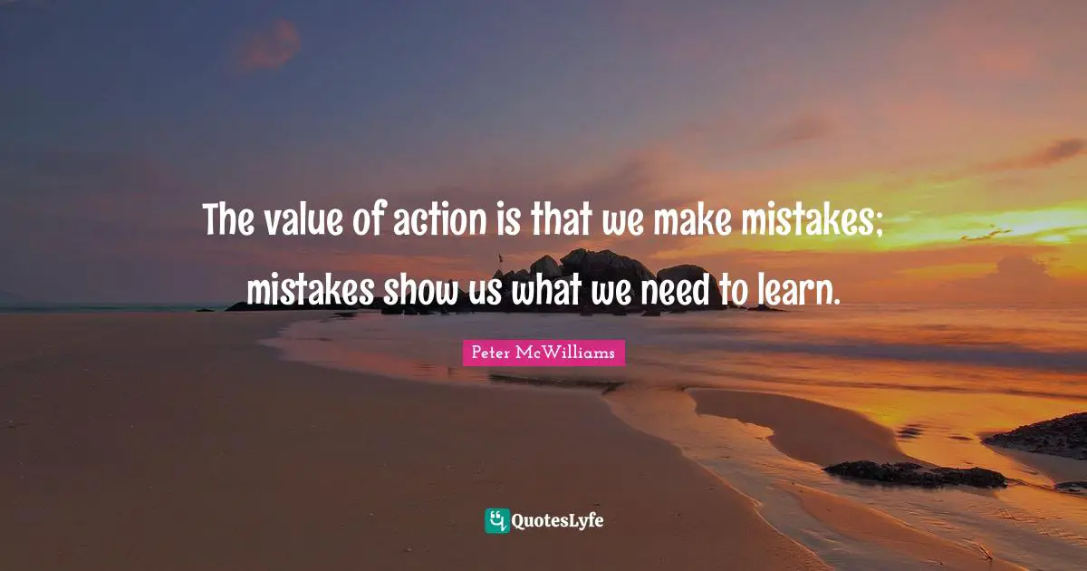 The value of action is that we make mistakes; mistakes show us what we need to learn.