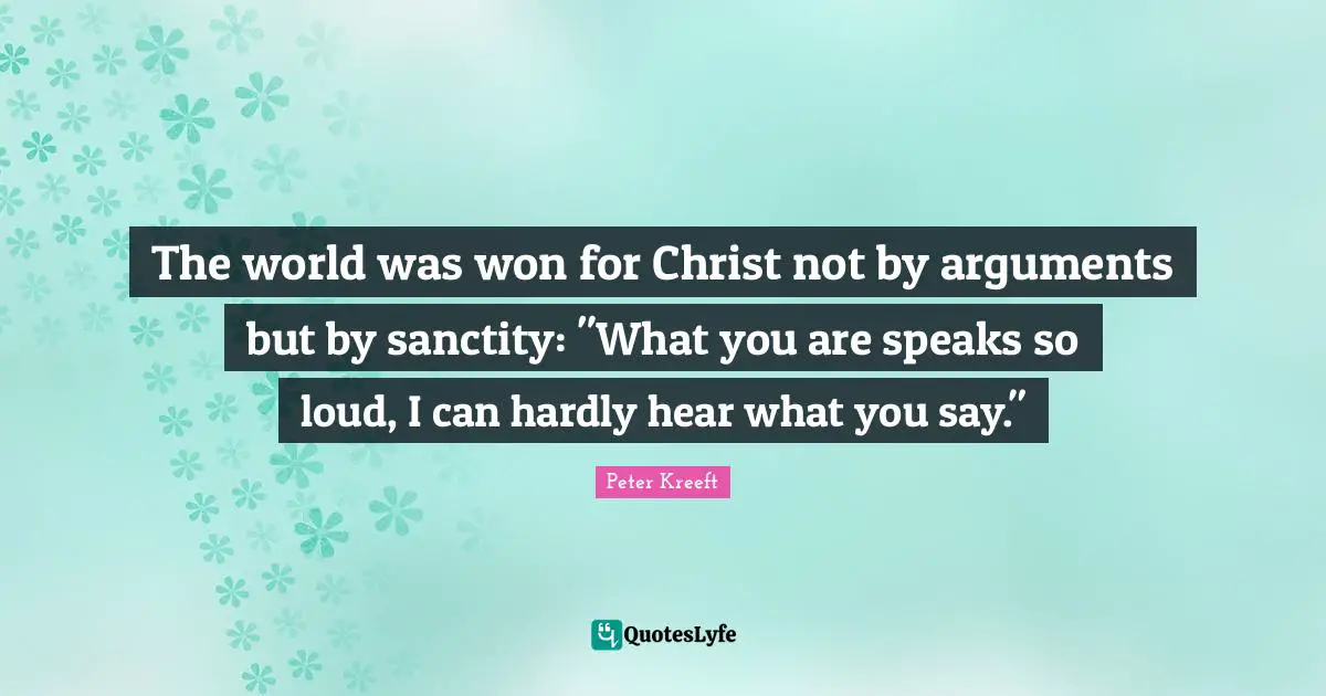 The world was won for Christ not by arguments but by sanctity: "What you are speaks so loud, I can hardly hear what you say."