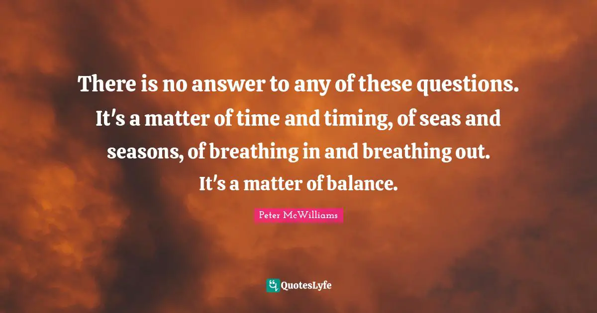 There is no answer to any of these questions. It's a matter of time and timing, of seas and seasons, of breathing in and breathing out. It's a matter of balance.