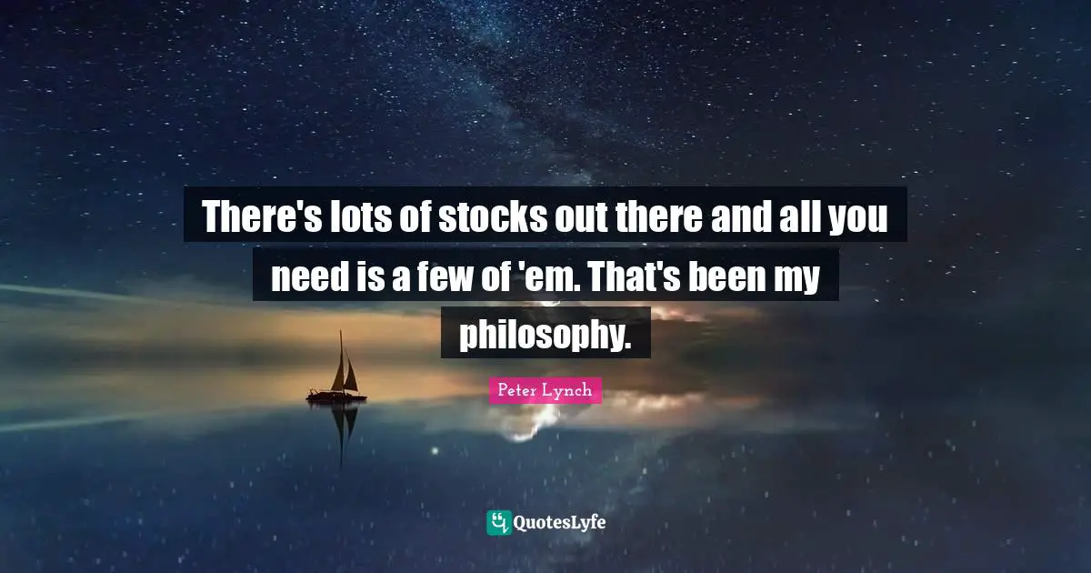 There's lots of stocks out there and all you need is a few of 'em. That's been my philosophy.