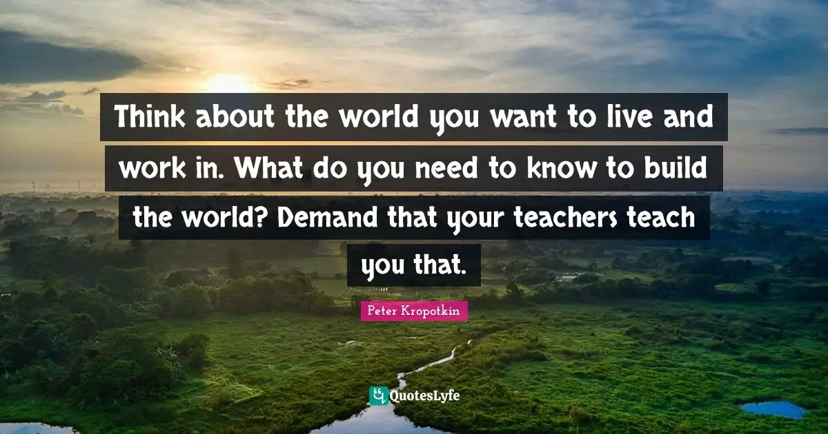 Peter Kropotkin Quotes: "Think about the world you want to live and work in. What do you need to know to build the world? Demand that your teachers teach you that."