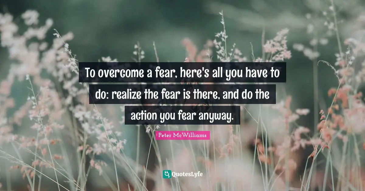 To overcome a fear, here's all you have to do: realize the fear is there, and do the action you fear anyway.