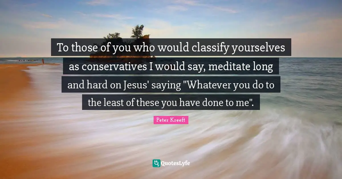 To those of you who would classify yourselves as conservatives I would say, meditate long and hard on Jesus' saying "Whatever you do to the least of these you have done to me".