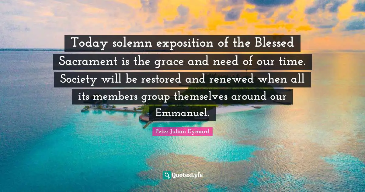 Solemn Quotes: "Today solemn exposition of the Blessed Sacrament is the grace and need of our time. Society will be restored and renewed when all its members group themselves around our Emmanuel."