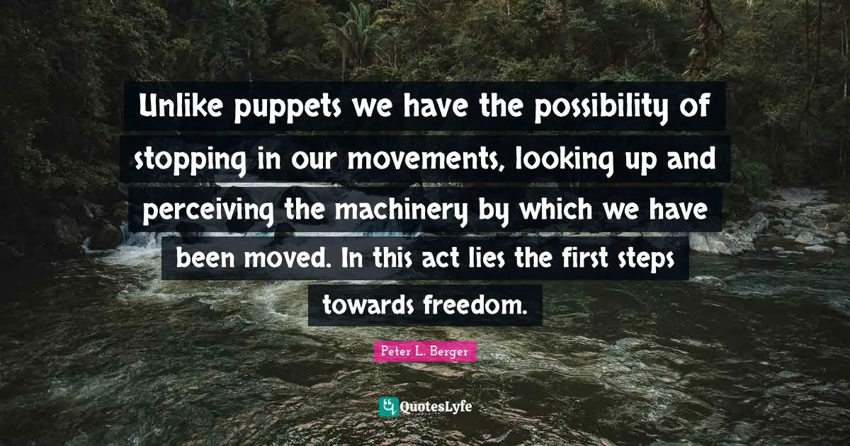 Peter L. Berger Quotes: "Unlike puppets we have the possibility of stopping in our movements, looking up and perceiving the machinery by which we have been moved. In this act lies the first steps towards freedom."