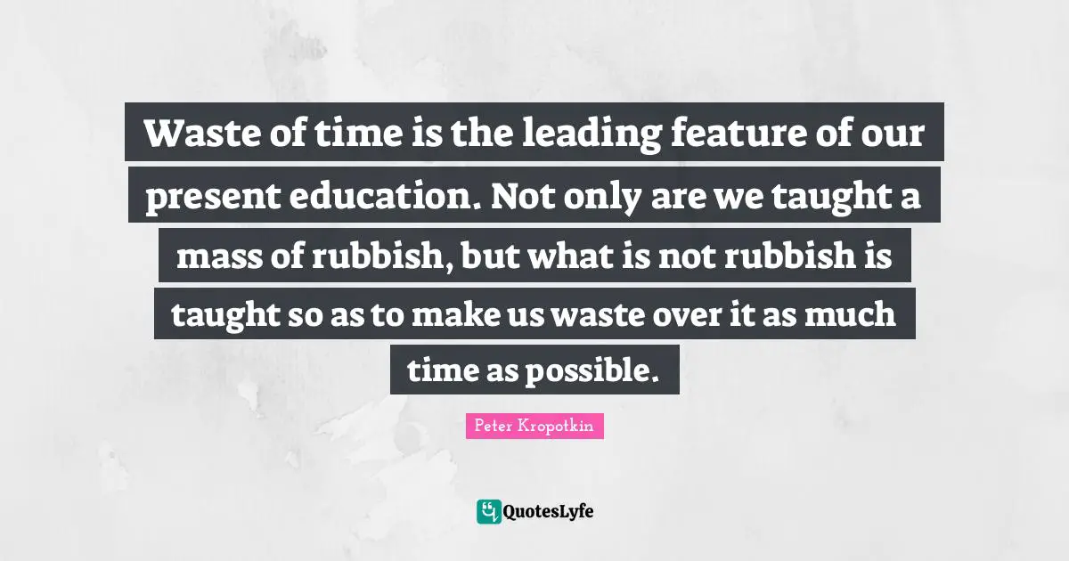 Peter Kropotkin Quotes: "Waste of time is the leading feature of our present education. Not only are we taught a mass of rubbish, but what is not rubbish is taught so as to make us waste over it as much time as possible."
