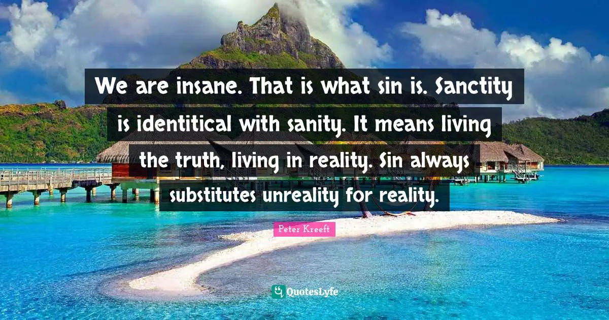 We are insane. That is what sin is. Sanctity is identitical with sanity. It means living the truth, living in reality. Sin always substitutes unreality for reality.