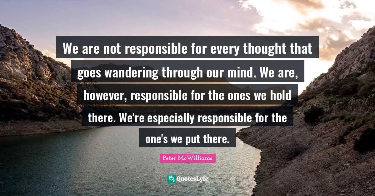We are not responsible for every thought that goes wandering through our mind. We are, however, responsible for the ones we hold there. We're especially responsible for the one's we put there.