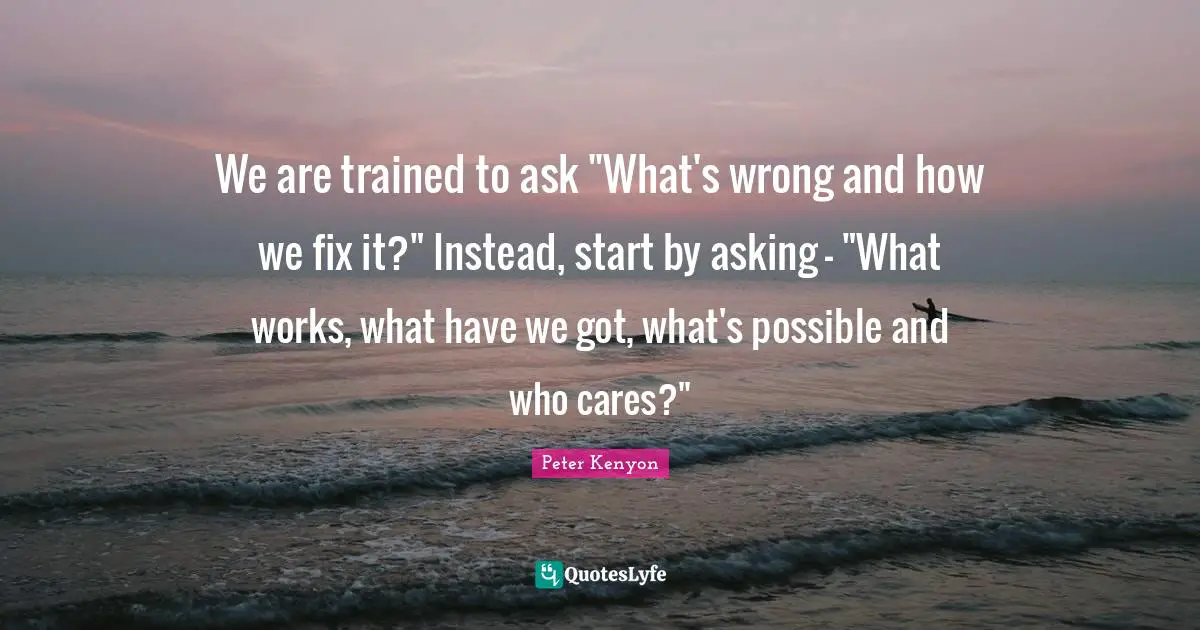 We are trained to ask "What's wrong and how we fix it?" Instead, start by asking - "What works, what have we got, what's possible and who cares?"