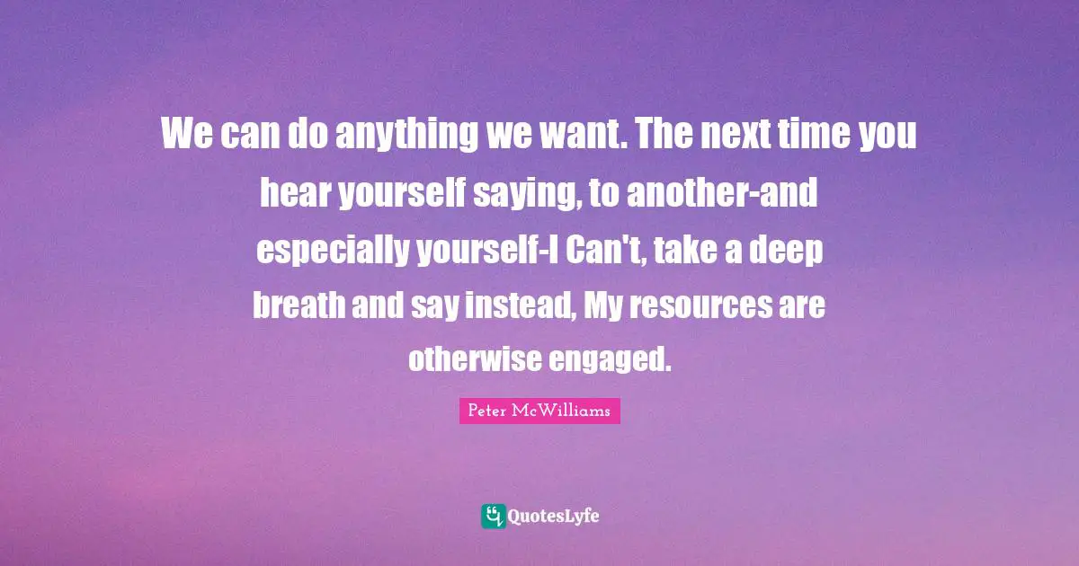 We can do anything we want. The next time you hear yourself saying, to another-and especially yourself-I Can't, take a deep breath and say instead, My resources are otherwise engaged.