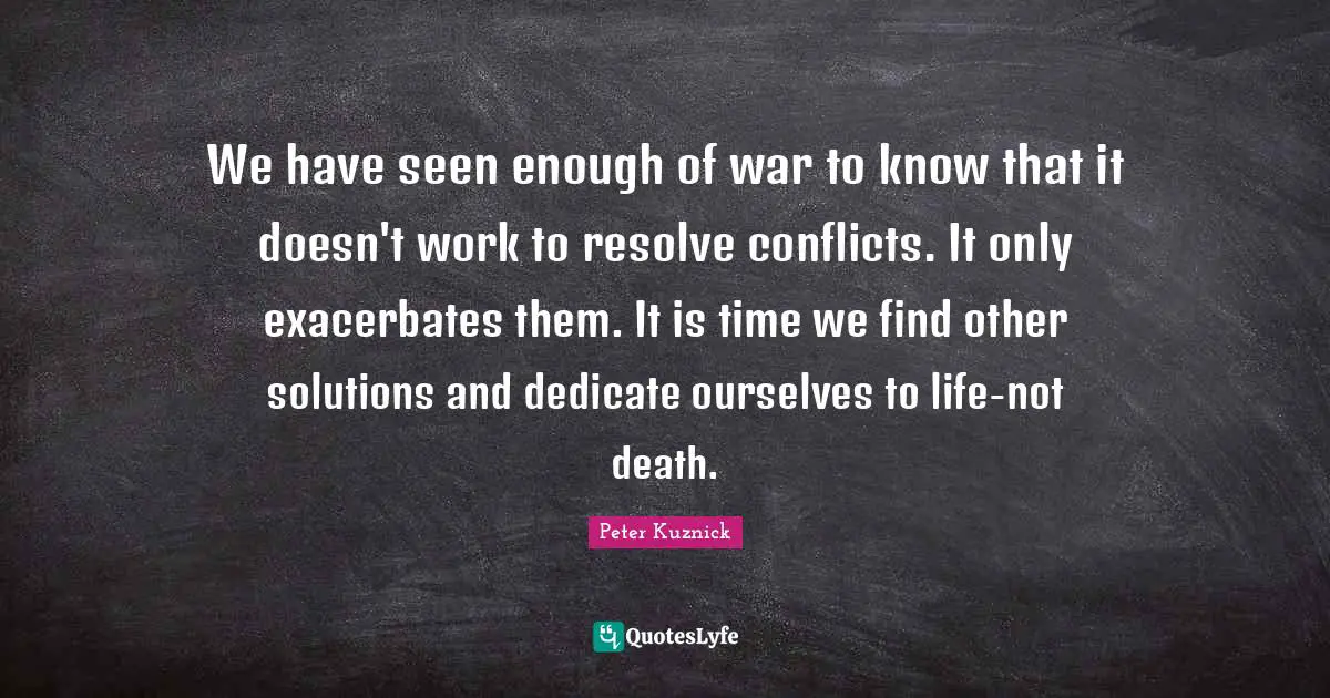 We have seen enough of war to know that it doesn't work to resolve conflicts. It only exacerbates them. It is time we find other solutions and dedicate ourselves to life-not death.