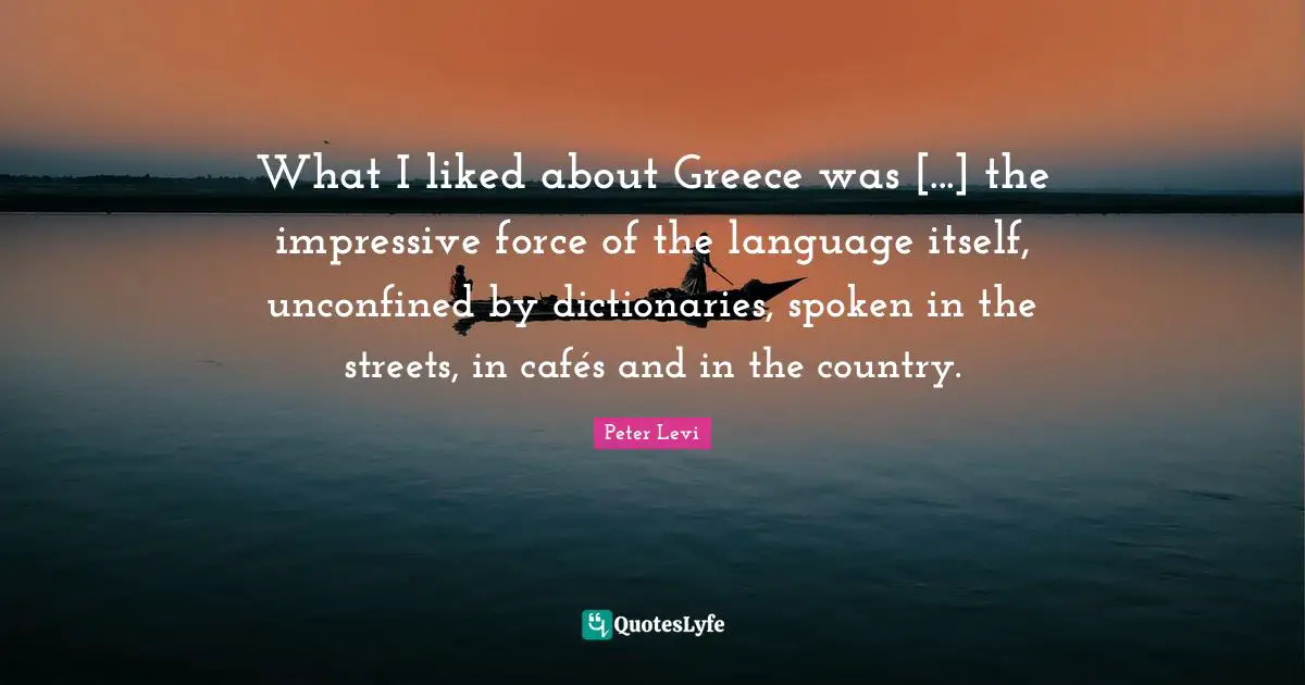 Peter Levi Quotes: "What I liked about Greece was [...] the impressive force of the language itself, unconfined by dictionaries, spoken in the streets, in cafés and in the country."